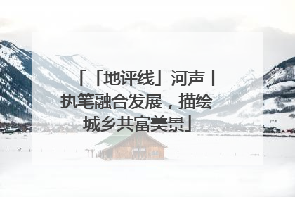 「地评线」河声丨执笔融合发展，描绘城乡共富美景