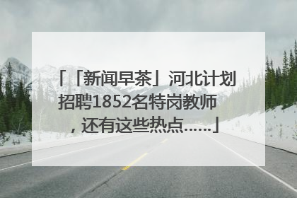 「新闻早茶」河北计划招聘1852名特岗教师，还有这些热点……
