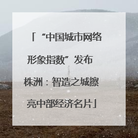 “中国城市网络形象指数”发布 株洲：智造之城擦亮中部经济名片