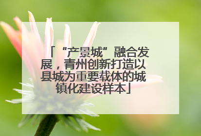 “产景城”融合发展，青州创新打造以县城为重要载体的城镇化建设样本