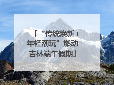 “传统焕新+年轻潮玩”燃动吉林端午假期