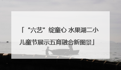 “六艺”绽童心 水果湖二小儿童节展示五育融合新图景