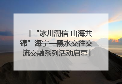 “冰川潮信 山海共锦”海宁—黑水交往交流交融系列活动启幕