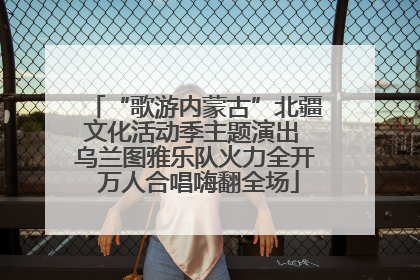 “歌游内蒙古”北疆文化活动季主题演出 乌兰图雅乐队火力全开 万人合唱嗨翻全场