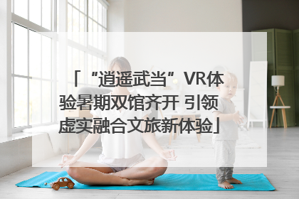 “逍遥武当”VR体验暑期双馆齐开 引领虚实融合文旅新体验