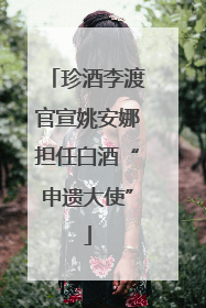 珍酒李渡官宣姚安娜担任白酒“申遗大使”