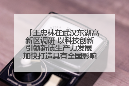 王忠林在武汉东湖高新区调研 以科技创新引领新质生产力发展 加快打造具有全国影响力的科技创新高地