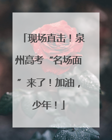 现场直击！泉州高考“名场面”来了！加油，少年！