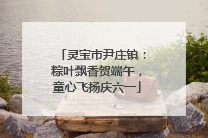 灵宝市尹庄镇：粽叶飘香贺端午，童心飞扬庆六一