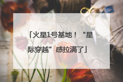 火星1号基地！“星际穿越”感拉满了