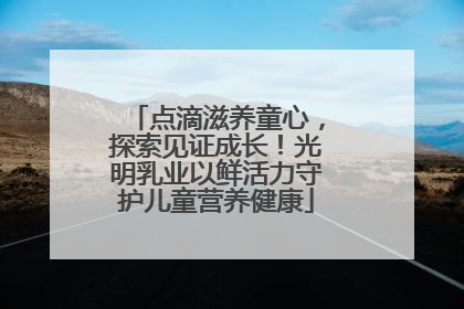点滴滋养童心，探索见证成长！光明乳业以鲜活力守护儿童营养健康