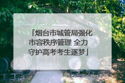 烟台市城管局强化市容秩序管理 全力守护高考考生逐梦