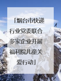 烟台市快递行业党委联合多家企业开展福利院儿童关爱行动