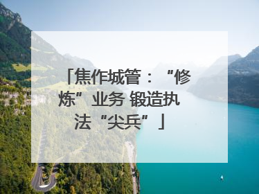 焦作城管：“修炼”业务 锻造执法“尖兵”