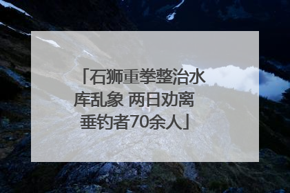 石狮重拳整治水库乱象 两日劝离垂钓者70余人