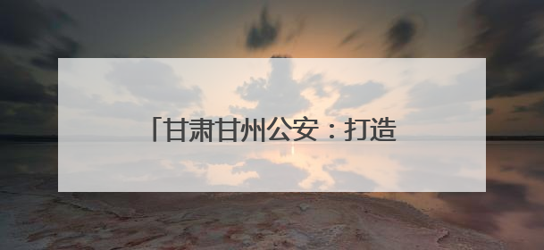 甘肃甘州公安：打造智能警务前沿哨 搭建便民服务“连心桥”