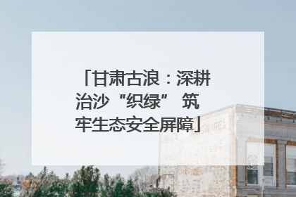 甘肃古浪：深耕治沙“织绿” 筑牢生态安全屏障