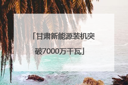 甘肃新能源装机突破7000万千瓦