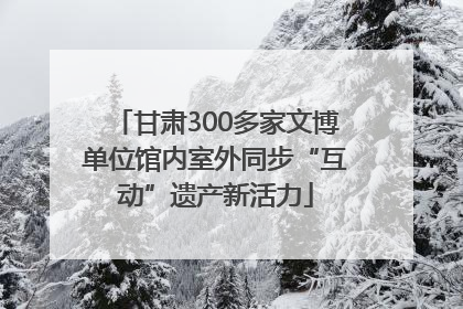 甘肃300多家文博单位馆内室外同步“互动”遗产新活力