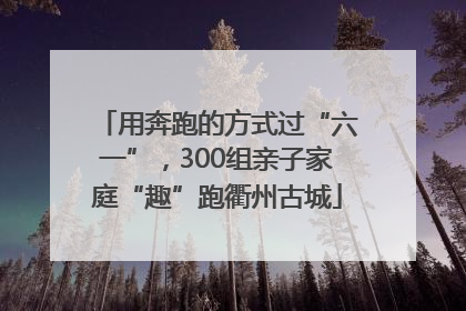 用奔跑的方式过“六一”，300组亲子家庭“趣”跑衢州古城