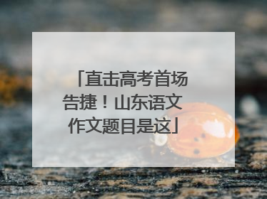 直击高考首场告捷！山东语文作文题目是这