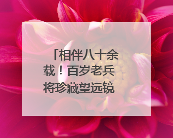相伴八十余载！百岁老兵将珍藏望远镜捐赠博物院
