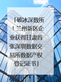 破冰深数所！兰州新区企业获得甘肃首张深圳数据交易所数据产权登记证书
