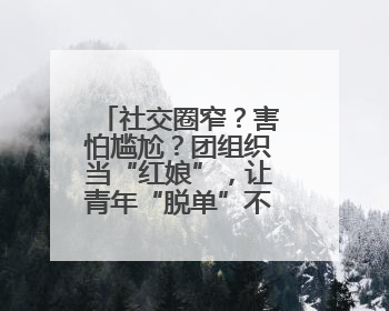 社交圈窄？害怕尴尬？团组织当“红娘”，让青年“脱单”不一样……