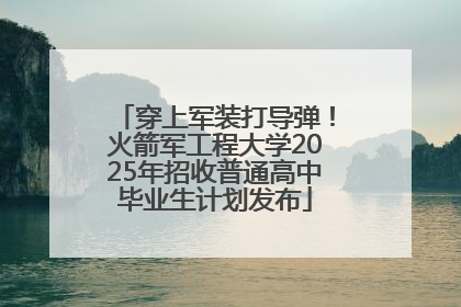 穿上军装打导弹！火箭军工程大学2025年招收普通高中毕业生计划发布