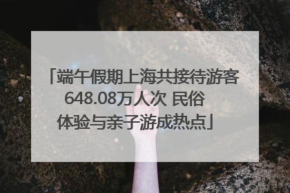 端午假期上海共接待游客648.08万人次 民俗体验与亲子游成热点