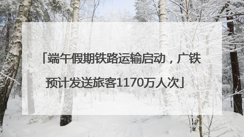 端午假期铁路运输启动，广铁预计发送旅客1170万人次