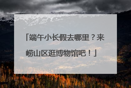 端午小长假去哪里？来崂山区逛博物馆吧！