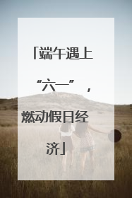 端午遇上“六一”，燃动假日经济