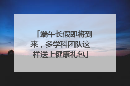 端午长假即将到来，多学科团队这样送上健康礼包