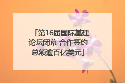 第16届国际基建论坛闭幕 合作签约总额逾百亿美元
