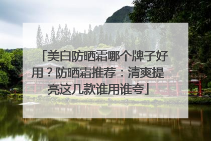 美白防晒霜哪个牌子好用？防晒霜推荐：清爽提亮这几款谁用谁夸
