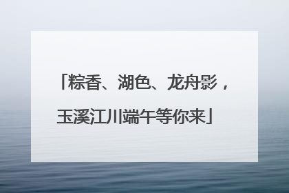粽香、湖色、龙舟影，玉溪江川端午等你来