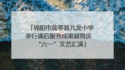 绵阳市盐亭县九龙小学举行课后服务成果展暨庆“六一”文艺汇演