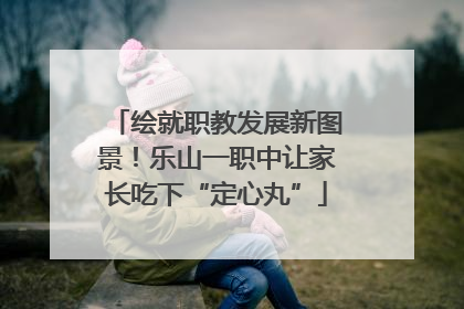 绘就职教发展新图景！乐山一职中让家长吃下“定心丸”
