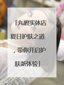 丸碧实体店夏日护肤之道，带你开启护肤新体验