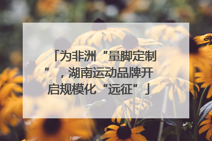 为非洲“量脚定制”，湖南运动品牌开启规模化“远征”