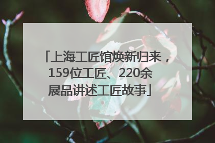 上海工匠馆焕新归来，159位工匠、220余展品讲述工匠故事