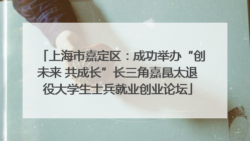 上海市嘉定区：成功举办“创未来 共成长”长三角嘉昆太退役大学生士兵就业创业论坛
