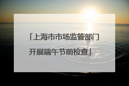 上海市市场监管部门开展端午节前检查