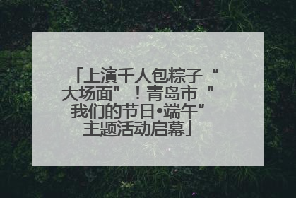 上演千人包粽子“大场面”！青岛市“我们的节日•端午”主题活动启幕