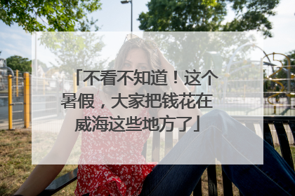 不看不知道！这个暑假，大家把钱花在威海这些地方了
