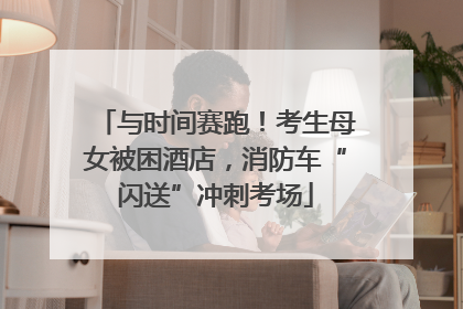 与时间赛跑！考生母女被困酒店，消防车“闪送”冲刺考场