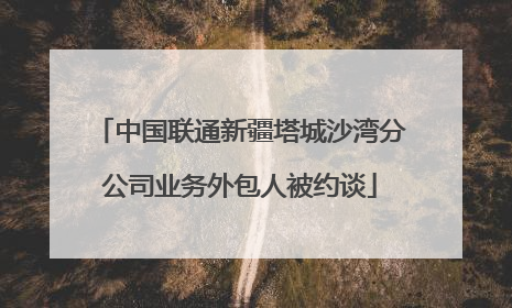 中国联通新疆塔城沙湾分公司业务外包人被约谈