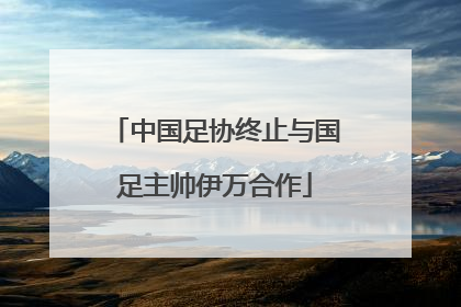 中国足协终止与国足主帅伊万合作