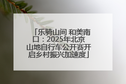 乐骑山间 和美南口：2025年北京山地自行车公开赛开启乡村振兴加速度